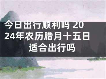 今日出行顺利吗 2024年农历腊月十五日适合出行吗