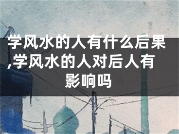 学风水的人有什么后果,学风水的人对后人有影响吗