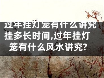过年挂灯笼有什么讲究挂多长时间,过年挂灯笼有什么风水讲究?