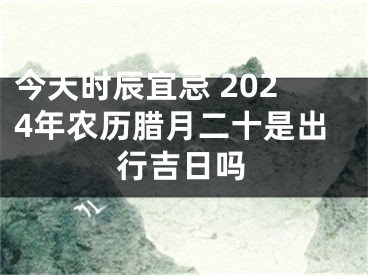 今天时辰宜忌 2024年农历腊月二十是出行吉日吗