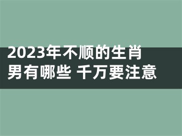 2023年不顺的生肖男有哪些 千万要注意