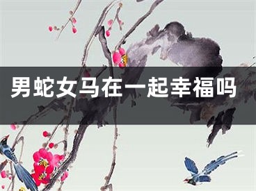 男蛇女马在一起幸福吗
