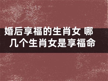 婚后享福的生肖女 哪几个生肖女是享福命