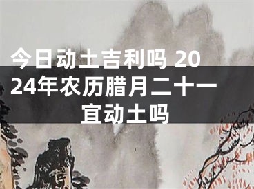 今日动土吉利吗 2024年农历腊月二十一宜动土吗
