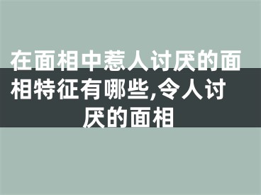 在面相中惹人讨厌的面相特征有哪些,令人讨厌的面相