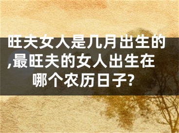 旺夫女人是几月出生的,最旺夫的女人出生在哪个农历日子?
