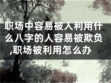 职场中容易被人利用什么八字的人容易被欺负,职场被利用怎么办