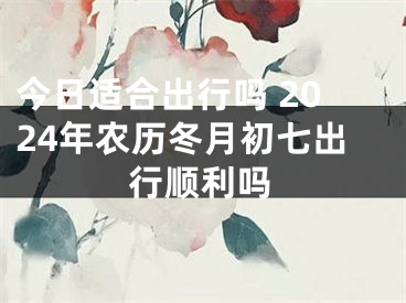 今日适合出行吗 2024年农历冬月初七出行顺利吗