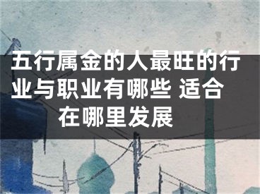 五行属金的人最旺的行业与职业有哪些 适合在哪里发展 