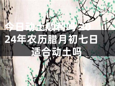 今日动土顺利吗 2024年农历腊月初七日适合动土吗