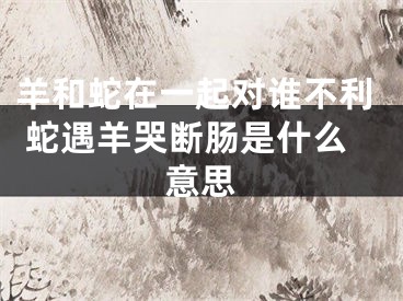 羊和蛇在一起对谁不利 蛇遇羊哭断肠是什么意思