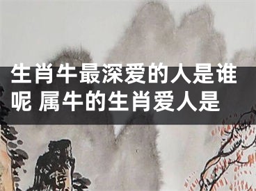生肖牛最深爱的人是谁呢 属牛的生肖爱人是