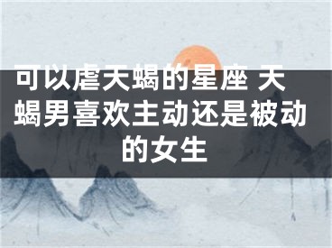 可以虐天蝎的星座 天蝎男喜欢主动还是被动的女生