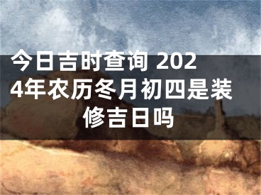 今日吉时查询 2024年农历冬月初四是装修吉日吗