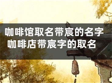 咖啡馆取名带宸的名字 咖啡店带宸字的取名