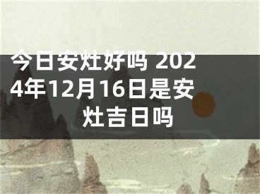 今日安灶好吗 2024年12月16日是安灶吉日吗