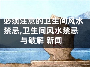必须注意的卫生间风水禁忌,卫生间风水禁忌与破解 新闻