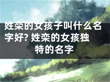 姓栾的女孩子叫什么名字好? 姓栾的女孩独特的名字