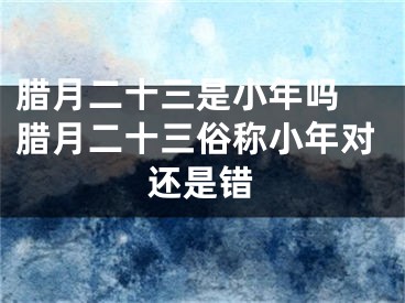腊月二十三是小年吗 腊月二十三俗称小年对还是错