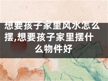 想要孩子家里风水怎么摆,想要孩子家里摆什么物件好