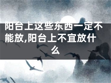 阳台上这些东西一定不能放,阳台上不宜放什么