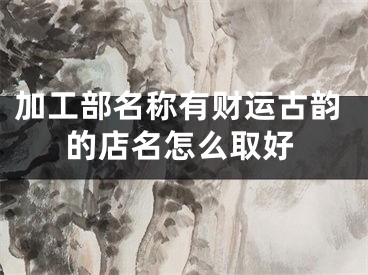 加工部名称有财运古韵的店名怎么取好