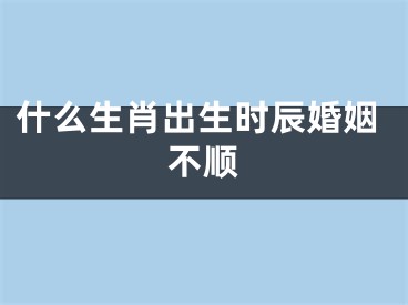 什么生肖出生时辰婚姻不顺