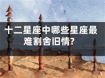 十二星座中哪些星座最难割舍旧情?