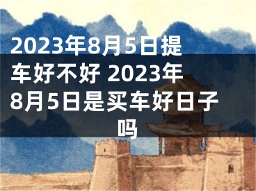 2023年8月5日提车好不好 2023年8月5日是买车好日子吗