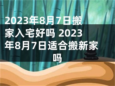 2023年8月7日搬家入宅好吗 2023年8月7日适合搬新家吗