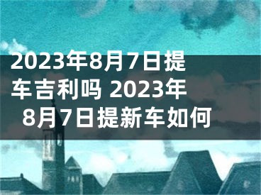 2023年8月7日提车吉利吗 2023年8月7日提新车如何