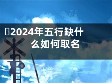 ​2024年五行缺什么如何取名