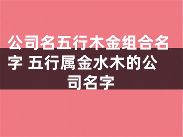 公司名五行木金组合名字 五行属金水木的公司名字
