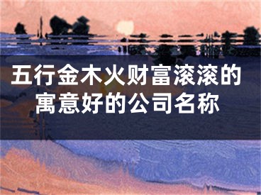 五行金木火财富滚滚的寓意好的公司名称