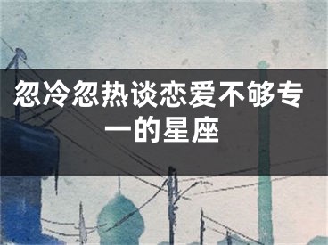 忽冷忽热谈恋爱不够专一的星座