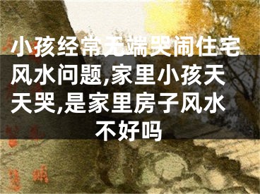 小孩经常无端哭闹住宅风水问题,家里小孩天天哭,是家里房子风水不好吗