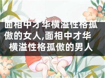 面相中才华横溢性格孤傲的女人,面相中才华横溢性格孤傲的男人
