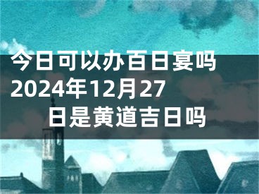 今日可以办百日宴吗 2024年12月27日是黄道吉日吗