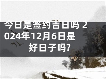 今日是签约吉日吗 2024年12月6日是好日子吗?