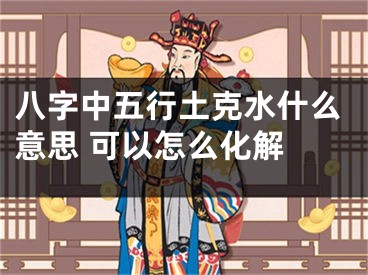 八字中五行土克水什么意思 可以怎么化解 