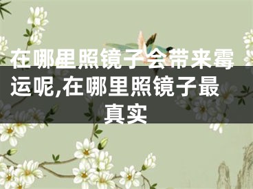 在哪里照镜子会带来霉运呢,在哪里照镜子最真实
