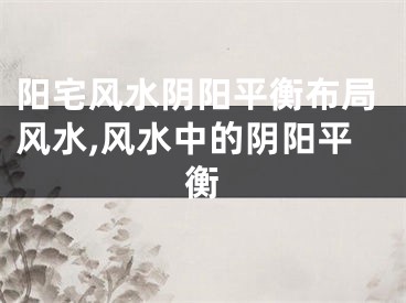阳宅风水阴阳平衡布局风水,风水中的阴阳平衡