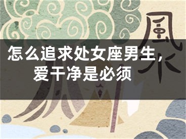 怎么追求处女座男生，爱干净是必须 