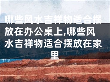 哪些风水吉祥物适合摆放在办公桌上,哪些风水吉祥物适合摆放在家里