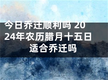 今日乔迁顺利吗 2024年农历腊月十五日适合乔迁吗