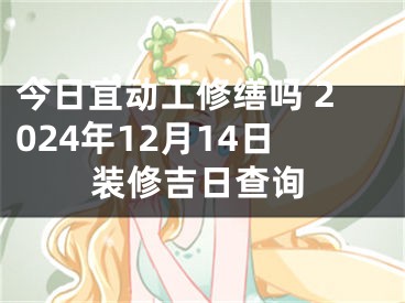 今日宜动工修缮吗 2024年12月14日装修吉日查询