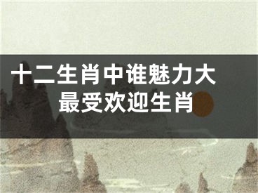 十二生肖中谁魅力大 最受欢迎生肖