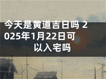 今天是黄道吉日吗 2025年1月22日可以入宅吗