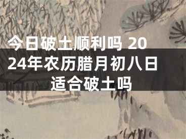 今日破土顺利吗 2024年农历腊月初八日适合破土吗