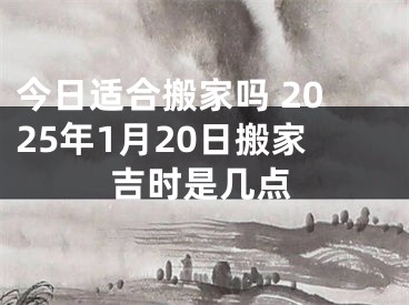今日适合搬家吗 2025年1月20日搬家吉时是几点